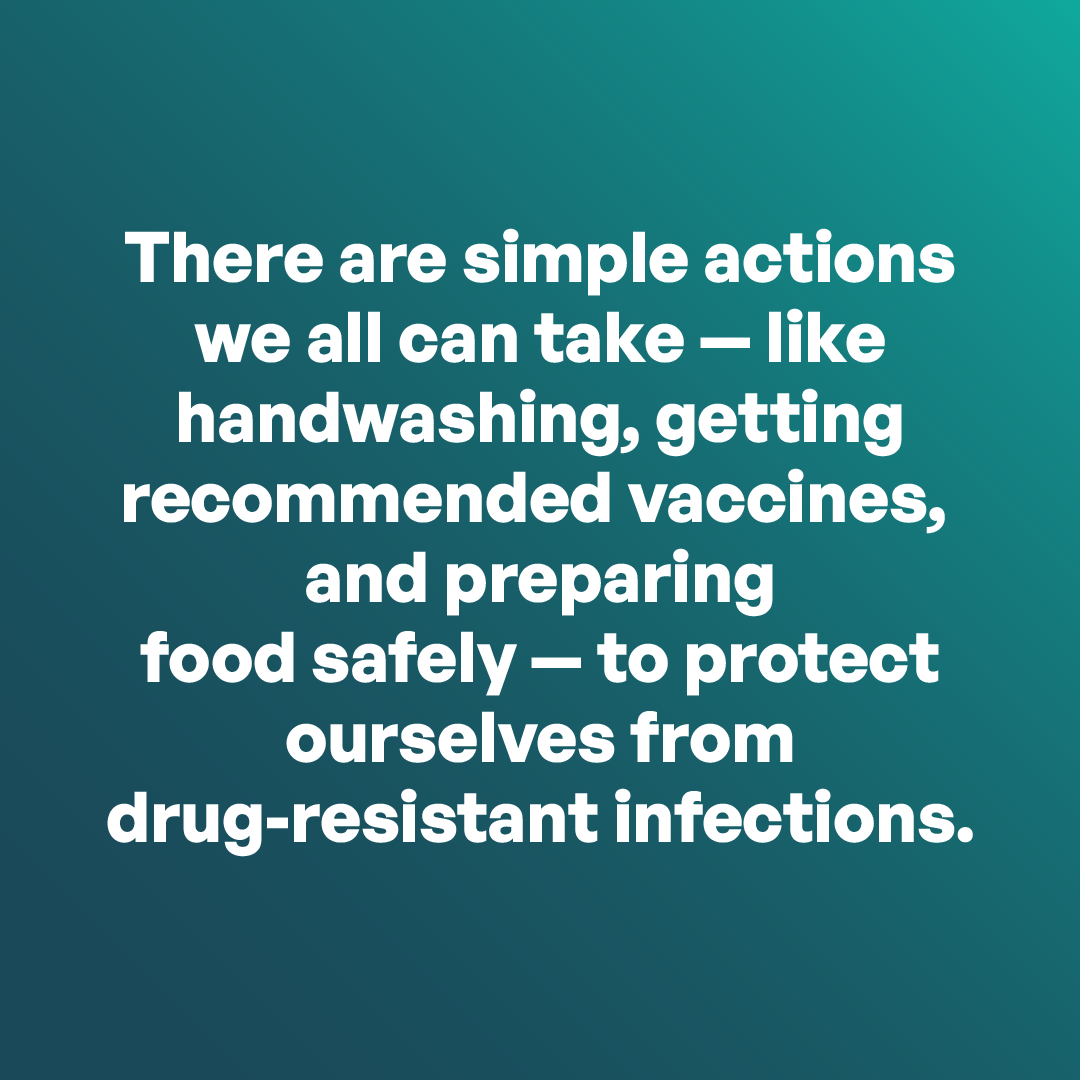 There are simple actions we can all take-like handwashing, getting recommended vaccines, and preparing food safely—to protect ourselves from drug-resistant infections.