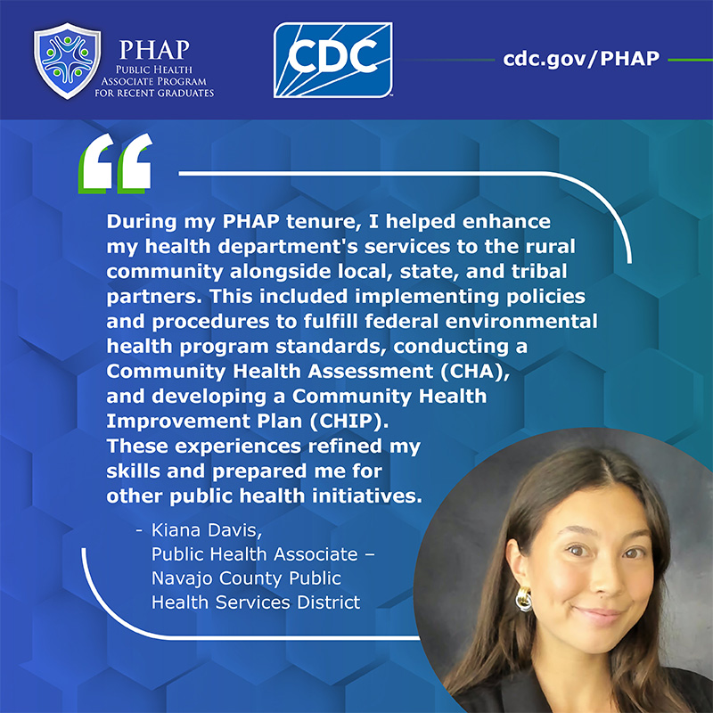 During my PHAP tenure, I helped enhance my health department's services to the rural community alongside local, state, and tribal partners. This included implementing policies and procedures to fulfill federal environmental health program standards, conducting a Community Health Assessment (CHA), and developing a Community Health Improvement Plan (CHIP). These experiences refined my skills and prepared me for other public health initiatives.