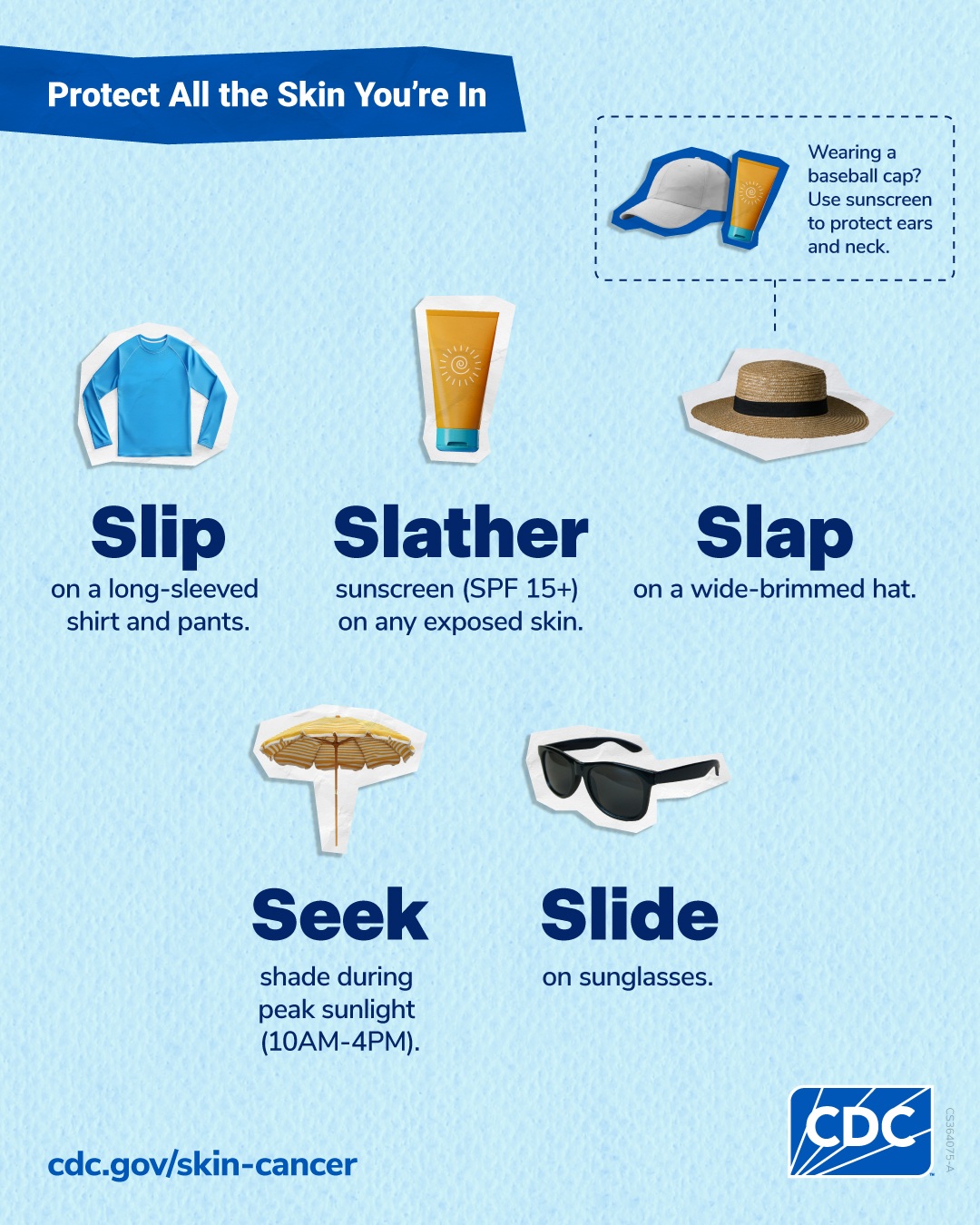 Tall image: Protect all the skin you're in. Slip on a long-sleeved shirt and pants. Slather sunscreen (S.P.F. 15+) on any exposed skin. Slap on a wide-brimmed hat. Wearing a baseball cap? Use sunscreen to protect ears and neck. Seek shade during peak sunlight (10 A.M. to 4 P.M.). Slide on sunglasses. CDC.gov/skin-cancer