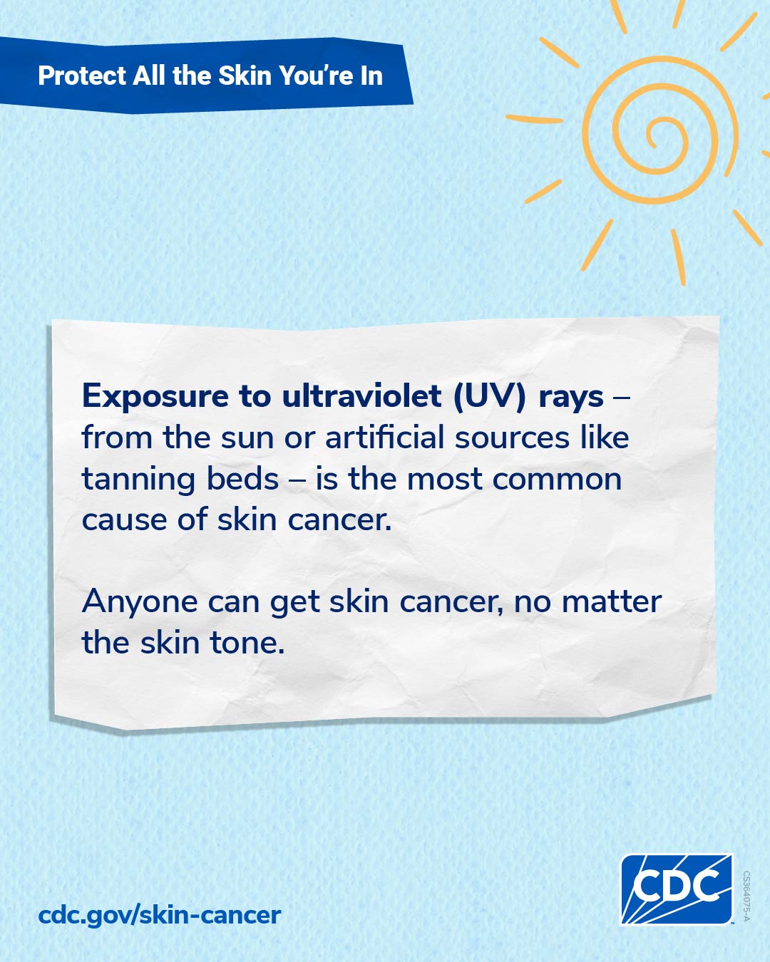 Tall image: Protect all the skin you're in. Exposure to ultraviolet (UV) rays -- from the sun or artificial sources like tanning beds -- is the most common cause of skin cancer. Anyone can get skin cancer, no matter the skin tone. CDC.gov/skin-cancer