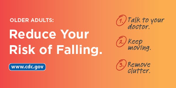Older Adults: Reduce Your Risk of Falling. 1) Talk to your doctor. 2) Keep moving. 3) Remove clutter. www.cdc.gov